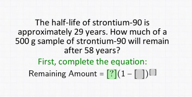 The half-life of strontium-90 is
approximately 29 years. How much of a
500 g sample of strontium-90 will remain
after 58 years?
First, complete the equation:
Remaining Amount = [?](1 - [ ])[]
