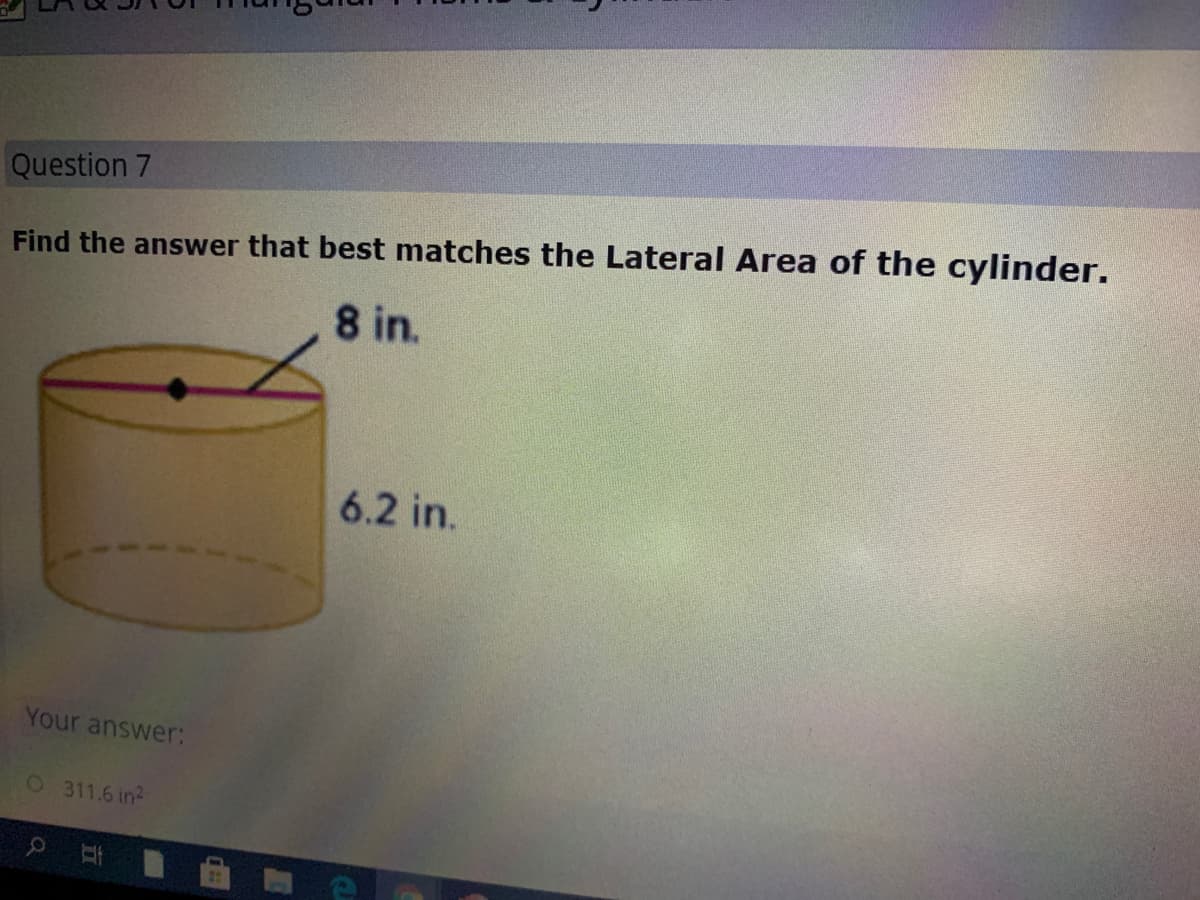 Question 7
Find the answer that best matches the Lateral Area of the cylinder.
8 in.
6.2 in.
Your answer:
0 311.6 in2
