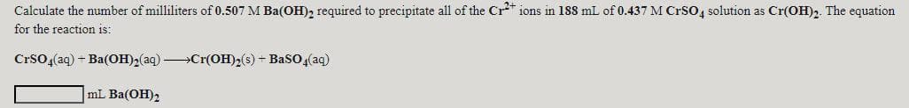 Calculate the number of milliliters of 0.507 M Ba(OH), required to precipitate all of the Cr* ions in 188 mL of 0.437 M CrSO, solution as Cr(OH)2. The equation
for the reaction is:
Crso,(aq) - Ba(OH)2(aq) »Cr(OH)2(s) + BaSO4(aq)
mL Ba(OH)2
