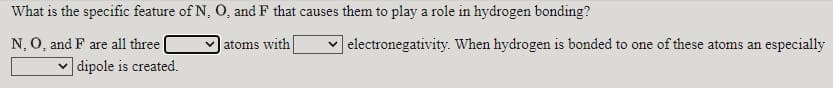 What is the specific feature of N, O, and F that causes them to play a role in hydrogen bonding?
|electronegativity. When hydrogen is bonded to one of these atoms an especially
N, O, and F are all three|
v dipole is created.
atoms with
