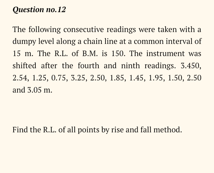 Question no.12
The following consecutive readings were taken with a
dumpy level along a chain line at a common interval of
15 m. The R.L. of B.M. is 150. The instrument was
shifted after the fourth and ninth readings. 3.450,
2.54, 1.25, 0.75, 3.25, 2.50, 1.85, 1.45, 1.95, 1.50, 2.50
and 3.05 m.
Find the R.L. of all points by rise and fall method.
