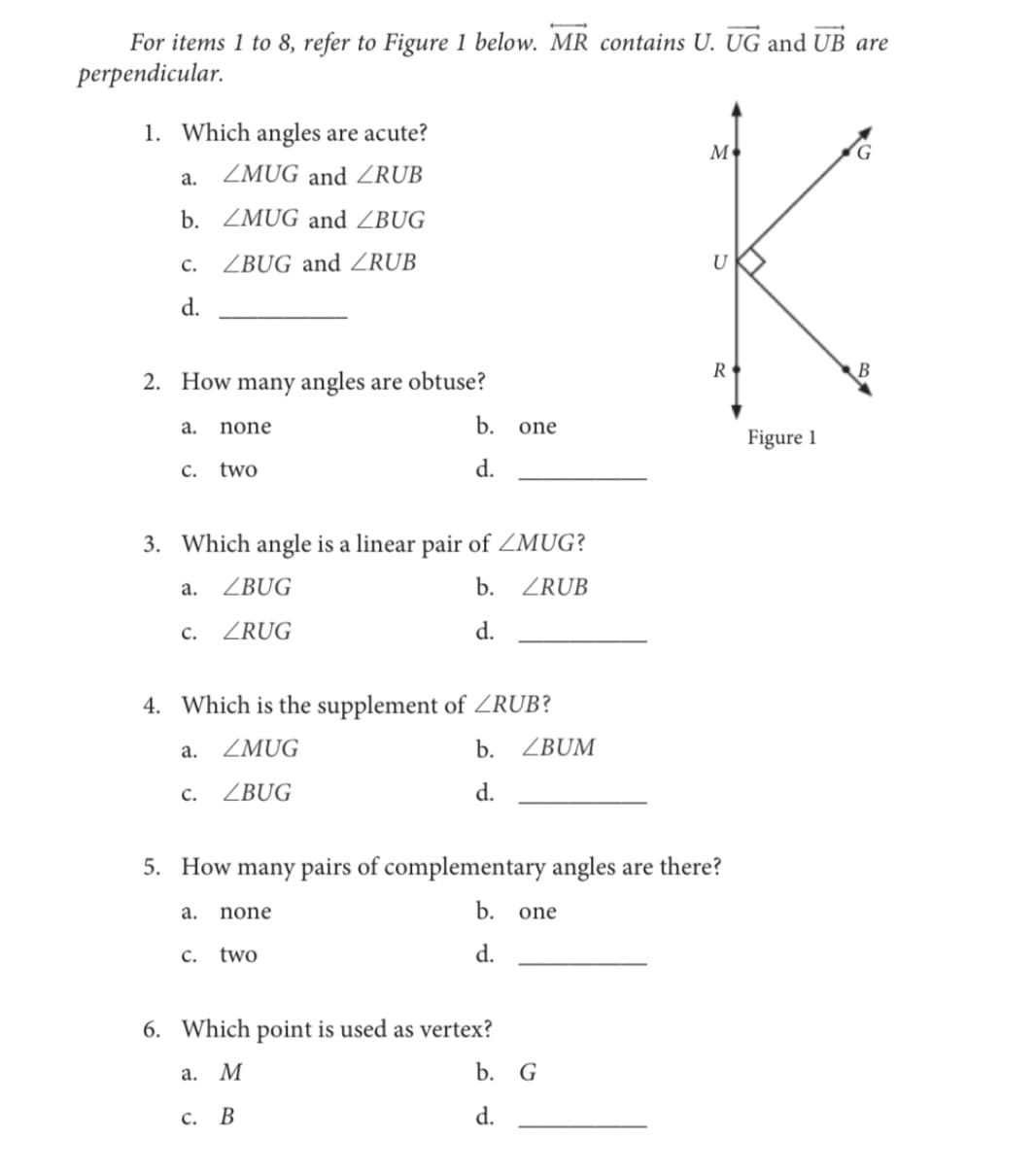 For items 1 to 8, refer to Figure 1 below. MR contains U. UG and UB are
perpendicular.
1. Which angles are acute?
M
а.
ZMUG and 4RUB
b. ZMUG and ZBUG
ZBUG and ZRUB
U
c.
d.
R
2. How many angles are obtuse?
a.
none
b.
one
Figure 1
C.
two
d.
3. Which angle is a linear pair of ZMUG?
а.
ZBUG
b. ZRUB
с.
ZRUG
d.
4. Which is the supplement of ZRUB?
а.
ZMUG
b.
ZBUM
C.
ZBUG
d.
5. How many pairs of complementary angles are there?
а.
none
b.
one
C.
two
d.
6. Which point is used as vertex?
а. М
b. G
с. В
d.
