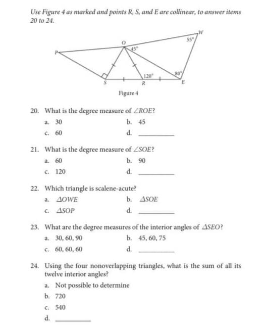 Use Figure 4 as marked and points R, S, and E are collinear, to answer items
20 to 24.
80
120
R
Figure 4
20. What is the degree measure of ZROE?
a. 30
c. 60
b. 45
d.
21. What is the degree measure of ZSOE?
a. 60
b. 90
c. 120
d.
22. Which triangle is scalene-acute?
a. 4OWE
c. ASOP
b. ASOE
d.
23. What are the degree measures of the interior angles of ASEO?
a. 30, 60, 90
b. 45, 60, 75
c. 60, 60, 60
d.
24. Using the four nonoverlapping triangles, what is the sum of all its
twelve interior angles?
a. Not possible to determine
b. 720
C. 540
d.
