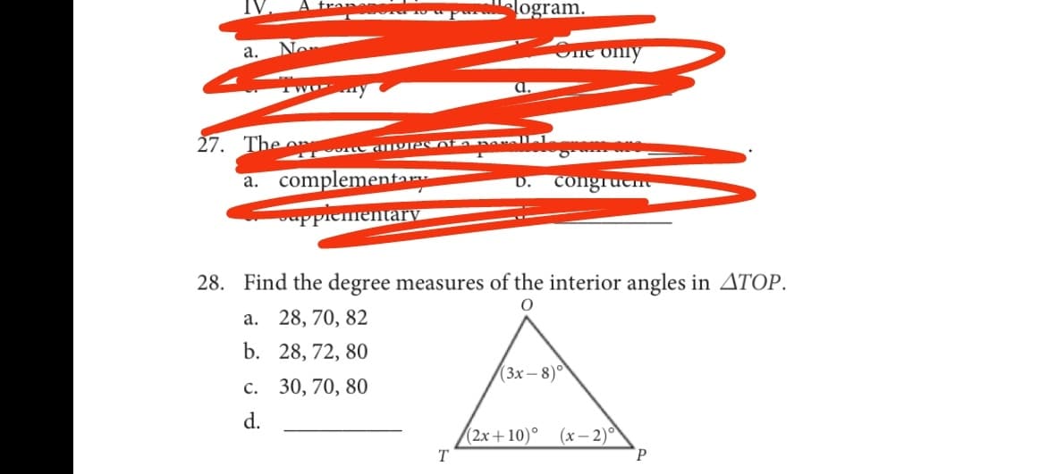 logram.
а.
No
ne only
TWO
a.
27. The
a. complementar
congruene
D.
ppiementary
28. Find the degree measures of the interior angles in ATOP.
а. 28, 70, 82
b. 28, 72, 80
с. 30, 70, 80
(3х — 8)°
d.
(2х+ 10)°
(х — 2)°
T
