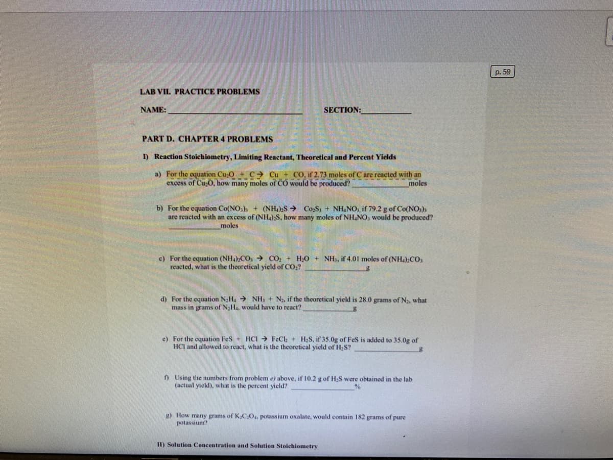 p. 59
LAB VIL PRACTICE PROBLEMS
NAME:
SECTION:
PART D. CHAPTER 4 PROBLEMS
I) Reaction Stoichiometry, Limiting Reactant, Theoretical and Percent Yields
a) For the equation Cu,O + C Cu + CO, if 2.73 moles of C are reacted with an
excess of CusO, how many moles of CO would be produced?
moles
b) For the equation Co(NO,)
are reacted with an excess of (NH4);S, how many moles of NH.NO, would be produced?
(NH.)2S > Co,S, + NH&NO, if 79.2 g of Co(NO:);
moles
c) For the equation (NH4)CO, → CO, + H;0 + NHI, if 4.01 moles of (NH.);CO,
reacted, what is the theoretical yield of CO,?
d) For the equation N;H4 > NH, + N2, if the theoretical yield is 28.0 grams of N2, what
mass in grams of N;H4, would have to react?
e) For the equation Fes + HCI → FeCl, + H;S, if 35.0g of Fes is added to 35.0g of
HCI and allowed to react, what is the theoretical yield of H,S?
f) Using the numbers from problem e) above, if 10.2 g of H;S were obtained in the lab
(actual yield), what is the percent yield?
g) How many grams of K,C:O. potassium oxalate, would contain 182 grams of pure
potassium?
II) Solution Concentration and Solution Stoichiometry
