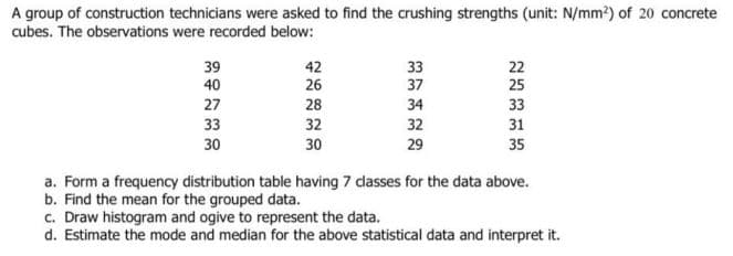 A group of construction technicians were asked to find the crushing strengths (unit: N/mm2) of 20 concrete
cubes. The observations were recorded below:
33
37
22
25
39
42
40
26
27
28
34
33
33
32
32
31
30
30
29
35
a. Form a frequency distribution table having 7 dasses for the data above.
b. Find the mean for the grouped data.
c. Draw histogram and ogive to represent the data.
d. Estimate the mode and median for the above statistical data and interpret it.
