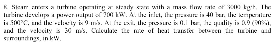 8. Steam enters a turbine operating at steady state with a mass flow rate of 3000 kg/h. The
turbine develops a power output of 700 kW. At the inlet, the pressure is 40 bar, the temperature
is 500°C, and the velocity is 9 m/s. At the exit, the pressure is 0.1 bar, the quality is 0.9 (90%),
and the velocity is 30 m/s. Calculate the rate of heat transfer between the turbine and
surroundings, in kW.
