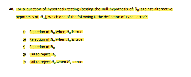 48. For a question of hypothesis testing (testing the null hypothesis of Ho against alternative
hypothesis of Ha), which one of the following is the definition of Type I error?
a) Rejection of H, when H, is true
b) Rejection of H. when Ha is true
c) Rejection of Ho
d) Fail to reject H,
e) Fail to reject Ho when Hois true
