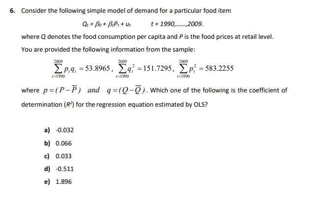 6. Consider the following simple model of demand for a particular food item
Q: = Bo + B.P: + u:
t = 1990,.,2009.
where Q denotes the food consumption per capita and P is the food prices at retail level.
You are provided the following information from the sample:
2009
2009
2009
EP.9, = 53.8965, £q¡ =151.7295, Ep; = 583.2255
t=1990
1=1990
t=1990
where p=(P-P) and q=(Q-Q). Which one of the following is the coefficient of
determination (R*) for the regression equation estimated by OLS?
a) -0.032
b) 0.066
c) 0.033
d) -0.511
e) 1.896
