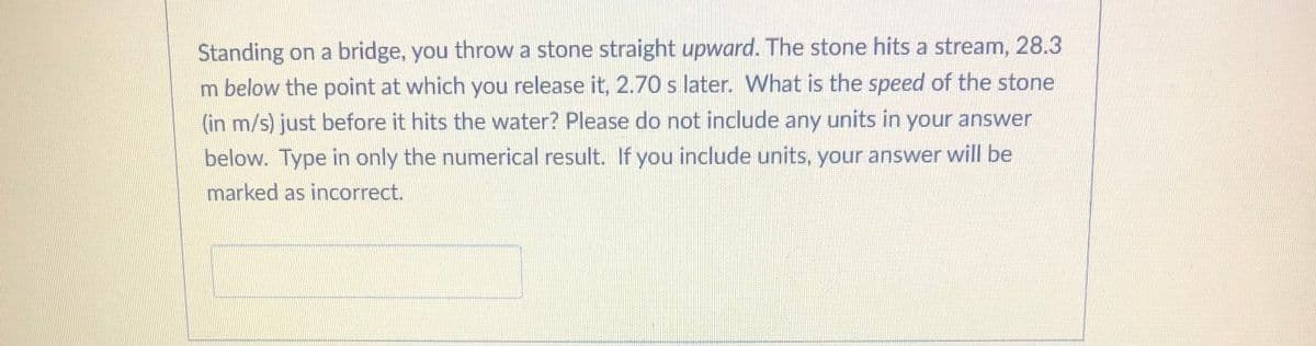 Standing on a bridge, you throw a stone straight upward. The stone hits a stream, 28.3
m below the point at which you release it, 2.70 s later. What is the speed of the stone
(in m/s) just before it hits the water? Please do not include any units in your answer
below. Type in only the numerical result. If you include units, your answer will be
marked as incorrect.
