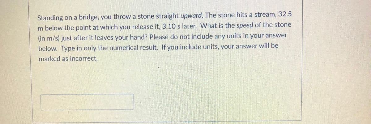 Standing on a bridge, you throw a stone straight upward. The stone hits a stream, 32.5
m below the point at which you release it, 3.10 s later. What is the speed of the stone
(in m/s) just after it leaves your hand? Please do not include any units in your answer
below. Type in only the numerical result. If you include units, your answer will be
marked as incorrect.
