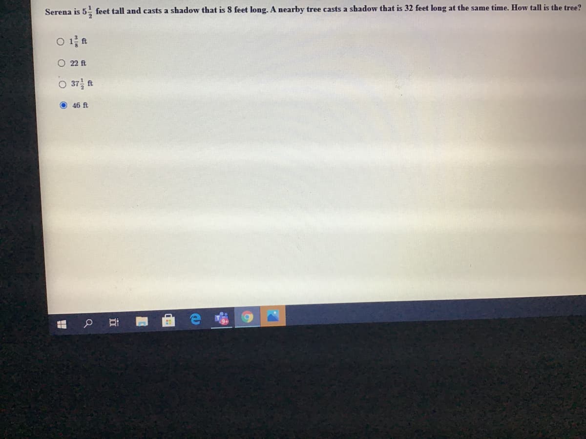 Serena is 5- feet tall and casts a shadow that is 8 feet long. A nearby tree casts a shadow that is 32 feet long at the same time. How tall is the tree?
O 1 ft
O 22 ft
O 37 ft
O 46 ft
