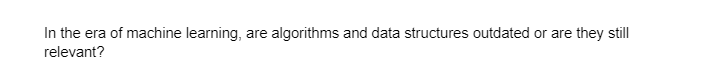In the era of machine learning, are algorithms and data structures outdated or are they still
relevant?