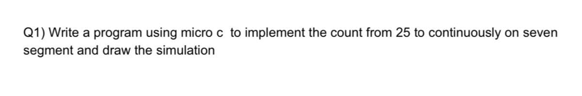 Q1) Write a program using micro c to implement the count from 25 to continuously on seven
segment and draw the simulation
