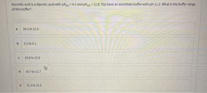 Ascorbic acid is a diprotic acid with pka1 = 4.1 and pKa2 = 11.8. You have an ascorbate bufferwith pH 11.2. What is the buffer range
of this buffer?
a
10.2 to 12.2
b.
3.1 to 5.1
10.8 to 12.8
10,7 to 11.7
11.3 to 12.3
