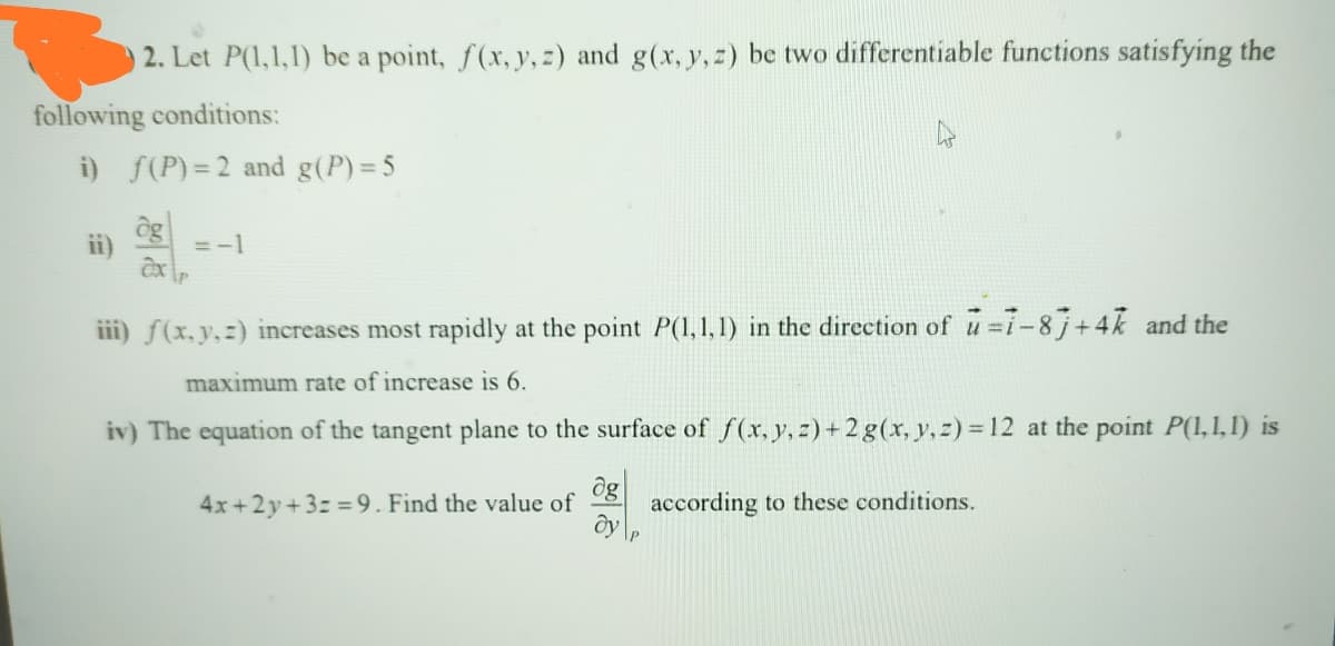 2. Let P(1,1,1) be a point, f(x, y, z) and g(x, y,z) be two differentiable functions satisfying the
following conditions:
i) f(P) = 2 and g(P) = 5
ng
ii)
= -1
iii) f(x,y,z) increases most rapidly at the point P(1, 1, 1) in the direction of u i-8 j+4k and the
maximum rate of increase is 6.
iv) The equation of the tangent plane to the surface of f(x, y, z)+ 2 g(x, y, z) =12 at the point P(1,1,1) is
og
4x+2y+3z =9. Find the value of
according to these conditions.
