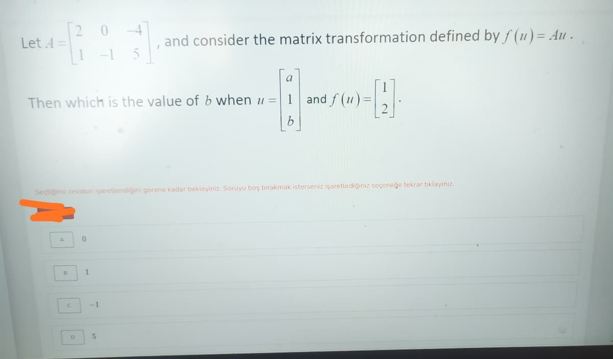 [2
Let 4 =
and consider the matrix transformation defined by f (u) = Au .
1 -1
a
Then which is the value of b when u =
1
and f (u) =
b.
Seçtiğiniz cevabin işaretlendiğini gorene kadar bekleyiniz. Soruyu boş bırakmak isterseniz işaretlediğiniz seçeneğe tekrar tıklayınız.
1.
C.
-1
5
