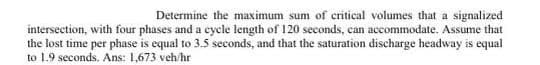 Determine the maximum sum of critical volumes that a signalized
intersection, with four phases and a cycle length of 120 seconds, can accommodate. Assume that
the lost time per phase is equal to 3.5 seconds, and that the saturation discharge headway is equal
to 1.9 seconds. Ans: 1,673 veh/hr