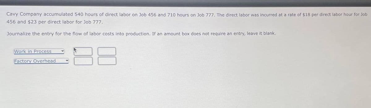 Cavy Company accumulated 540 hours of direct labor on Job 456 and 710 hours on Job 777. The direct labor was incurred at a rate of $18 per direct labor hour for Job
456 and $23 per direct labor for Job 777.
Journalize the entry for the flow of labor costs into production. If an amount box does not require an entry, leave it blank.
Work in Process
Factory Overhead
8