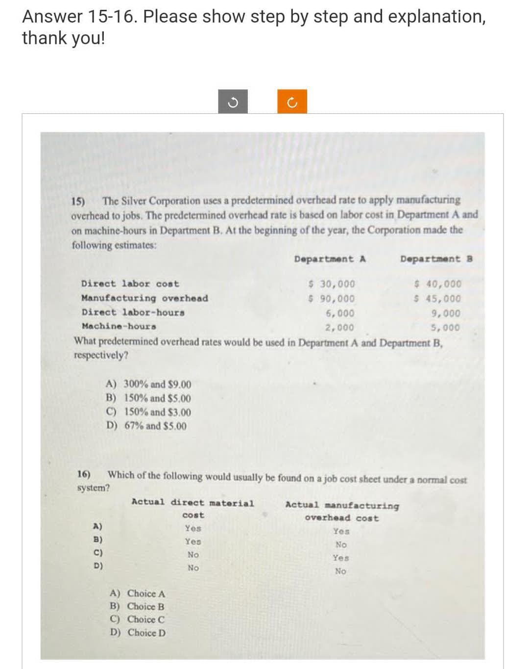 Answer 15-16. Please show step by step and explanation,
thank you!
15) The Silver Corporation uses a predetermined overhead rate to apply manufacturing
overhead to jobs. The predetermined overhead rate is based on labor cost in Department A and
on machine-hours in Department B. At the beginning of the year, the Corporation made the
following estimates:
Department A
Direct labor cost
Manufacturing overhead
$ 40,000
$ 45,000
6,000
9,000
Machine-hours
2,000
5,000
What predetermined overhead rates would be used in Department A and Department B,
respectively?
Direct labor-hours
A) 300% and $9.00
B) 150% and $5.00
C) 150% and $3.00
D) 67% and $5.00
A)
B)
C)
D)
16)
system?
Which of the following would usually be found on a job cost sheet under a normal cost
Actual manufacturing
overhead cost
Actual direct material
cost
Yes
Yes
No
No
$ 30,000
$ 90,000
A) Choice A
B) Choice B
C) Choice C
D) Choice D
Department B
Yes
No
Yes
No