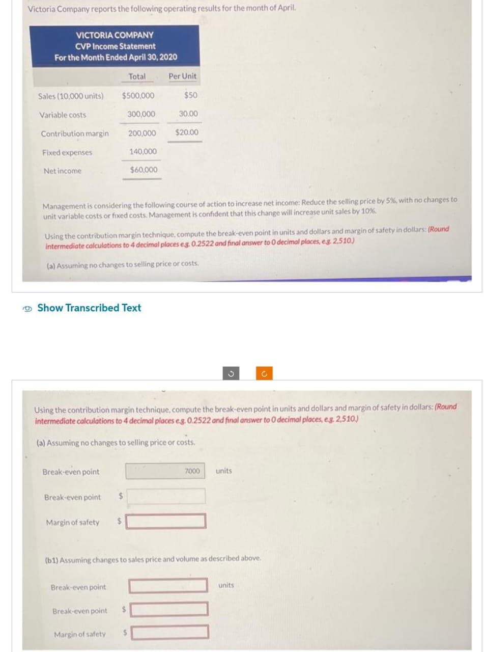 Victoria Company reports the following operating results for the month of April.
VICTORIA COMPANY
CVP Income Statement
For the Month Ended April 30, 2020
Sales (10,000 units)
Variable costs
Contribution margin
Fixed expenses
Net income
$500,000
300,000
Break-even point
Break-even point $
Total
Show Transcribed Text
Margin of safety $
Break-even point
200,000
Management is considering the following course of action to increase net income: Reduce the selling price by 5%, with no changes to
unit variable costs or fixed costs. Management is confident that this change will increase unit sales by 10%.
Break-even point
140,000
Using the contribution margin technique, compute the break-even point in units and dollars and margin of safety in dollars: (Round
intermediate calculations to 4 decimal places eg. 0.2522 and final answer to 0 decimal places, e.g. 2,510)
(a) Assuming no changes to selling price or costs.
$60,000
$
Using the contribution margin technique, compute the break-even point in units and dollars and margin of safety in dollars: (Round
intermediate calculations to 4 decimal places e.g. 0.2522 and final answer to 0 decimal places, e.g. 2,510.)
(a) Assuming no changes to selling price or costs.
Margin of safety $
Per Unit
$50
30.00
$20.00
(b1) Assuming changes to sales price and volume as described above.
7000
units
units