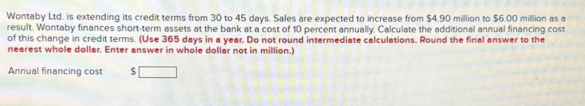 Wontaby Ltd. is extending its credit terms from 30 to 45 days. Sales are expected to increase from $4.90 million to $6.00 million as a
result. Wontaby finances short-term assets at the bank at a cost of 10 percent annually. Calculate the additional annual financing cost
of this change in credit terms. (Use 365 days in a year. Do not round intermediate calculations. Round the final answer to the
nearest whole dollar. Enter answer in whole dollar not in million.)
Annual financing cost
$