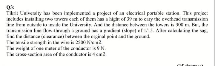 Q3:
Tikrit University has been implemented a project of an electrical portable station. This project
includes installing two towers cach of them has a hight of 39 m to cary the overhead transmission
line from outside to inside the University. And the distance between the towers is 300 m. But, the
transmission line flow-through a ground has a gradient (slope) of 1/15. After calculating the sag,
find the distance (clearance) between the orginal point and the ground.
The tensile strength in the wire is 2500 N/em2.
The weight of one meter of the conductor is 9 N.
The cross-section area of the conductor is 4 cm2.
(15 dearees)
