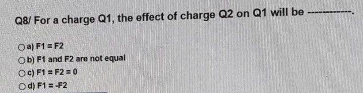 Q8/ For a charge Q1, the effect of charge Q2 on Q1 will be ---------.
O a) F1 = F2
Ob) F1 and F2 are not equal
OC) F1 = F2 = 0
Od) F1 = -F2
