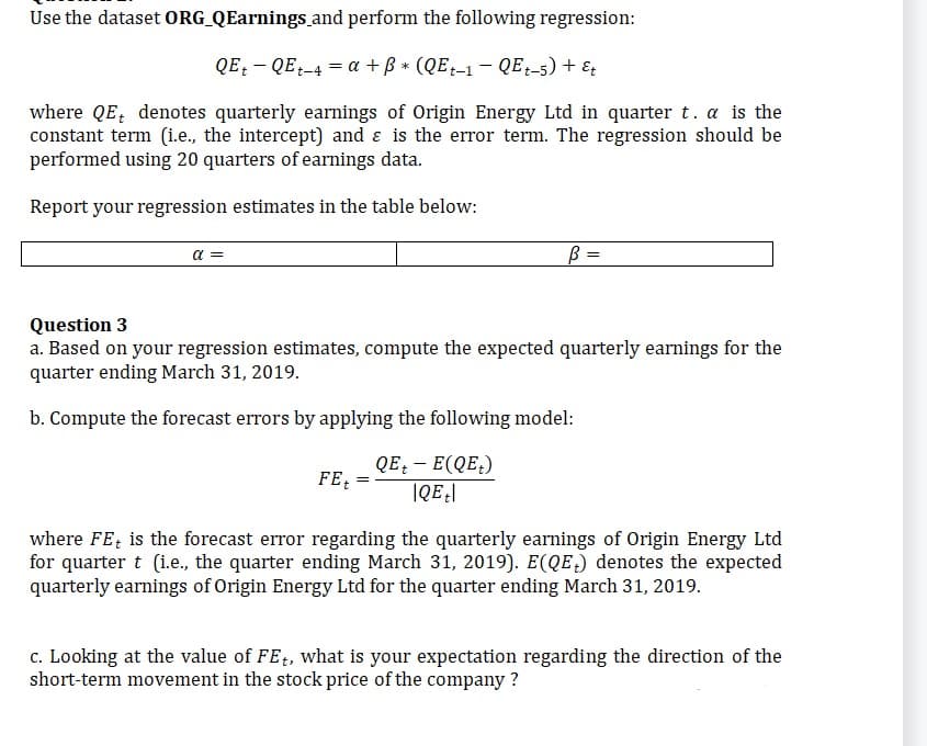 Use the dataset ORG_QEarnings
and perform the following regression:
QE QEt-4 = a + ß* (QEt-1 - QEt-5) + Et
where QE denotes quarterly earnings of Origin Energy Ltd in quarter t. a is the
constant term (i.e., the intercept) and & is the error term. The regression should be
performed using 20 quarters of earnings data.
Report your regression estimates in the table below:
α =
Question 3
a. Based on your regression estimates, compute the expected quarterly earnings for the
quarter ending March 31, 2019.
b. Compute the forecast errors by applying the following model:
QE+ - E(QE₂)
|QE|
FEt
B =
=
where FE is the forecast error regarding the quarterly earnings of Origin Energy Ltd
for quarter t (i.e., the quarter ending March 31, 2019). E(QE) denotes the expected
quarterly earnings of Origin Energy Ltd for the quarter ending March 31, 2019.
c. Looking at the value of FEt, what is your expectation regarding the direction of the
short-term movement in the stock price of the company?