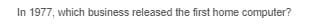 In 1977, which business released the first home computer?
