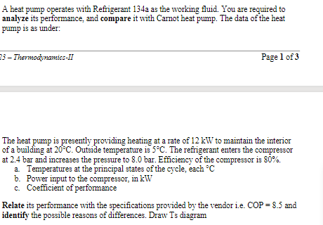 A heat pump operates with Refrigerant 134a as the working fluid. You are required to
analyze its performance, and compare it with Camot heat pump. The data of the heat
pump is as under:
23 - Thermodynamies-II
Page 1 of 3
The heat pump is presently providing heating at a rate of 12 kW to maintain the interior
of a building at 20°C. Outside temperature is 5°C. The refrigerant enters the compressor
at 2.4 bar and increases the pressure to 8.0 bar. Efficiency of the compressor is 80%.
a Temperatures at the principal states of the cycle, each °C
b. Power input to the compressor, in kW
c. Coefficient of performance
Relate its performance with the specifications provided by the vendor i.e. COP = 8.5 and
identify the possible reasons of differences. Draw Ts diagram
