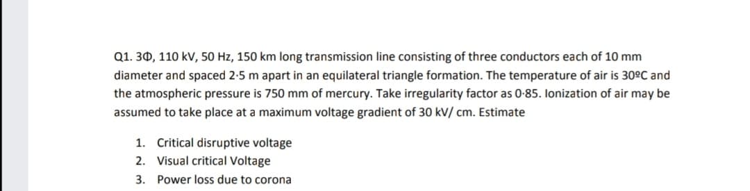 Q1. 30, 110 kV, 50 Hz, 150 km long transmission line consisting of three conductors each of 10 mm
diameter and spaced 2-5 m apart in an equilateral triangle formation. The temperature of air is 30ºC and
the atmospheric pressure is 750 mm of mercury. Take irregularity factor as 0-85. lonization of air may be
assumed to take place at a maximum voltage gradient of 30 kV/ cm. Estimate
1. Critical disruptive voltage
2. Visual critical Voltage
3. Power loss due to corona
