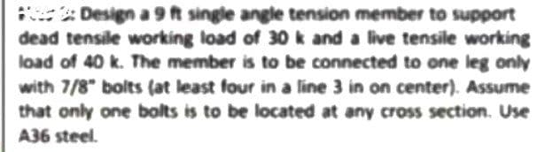 : Design a 9t single angle tension member to support
dead tensile working load of 30 k and a live tensile working
load of 40 k. The member is to be connected to one leg only
with 7/8 bolts (at least four in a line 3 in on center). Assume
that only one bolts is to be located at any cross section. Use
A36 steel.
