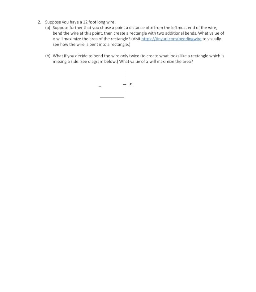 2. Suppose you have a 12 foot long wire.
(a) Suppose further that you chose a point a distance of x from the leftmost end of the wire,
bend the wire at this point, then create a rectangle with two additional bends. What value of
x will maximize the area of the rectangle? (Visit https://tinyurl.com/bendingwire to visually
see how the wire is bent into a rectangle.)
(b) What if you decide to bend the wire only twice (to create what looks like a rectangle which is
missing a side. See diagram below.) What value of x will maximize the area?
