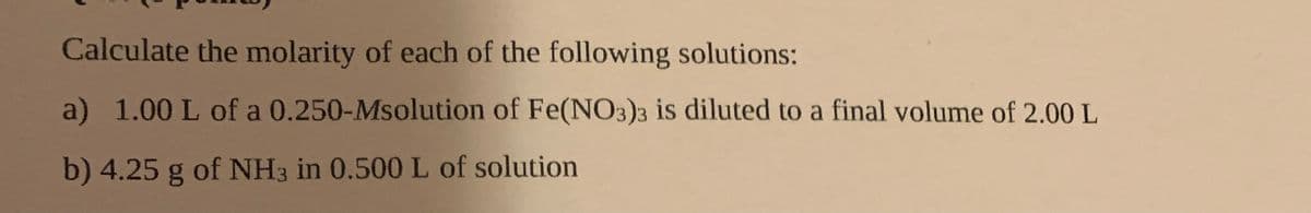 Calculate the molarity of each of the following solutions:
a) 1.00 L of a 0.250-Msolution of Fe(NO3)3 is diluted to a final volume of 2.00 L
b) 4.25 g of NH3 in 0.500 L of solution
