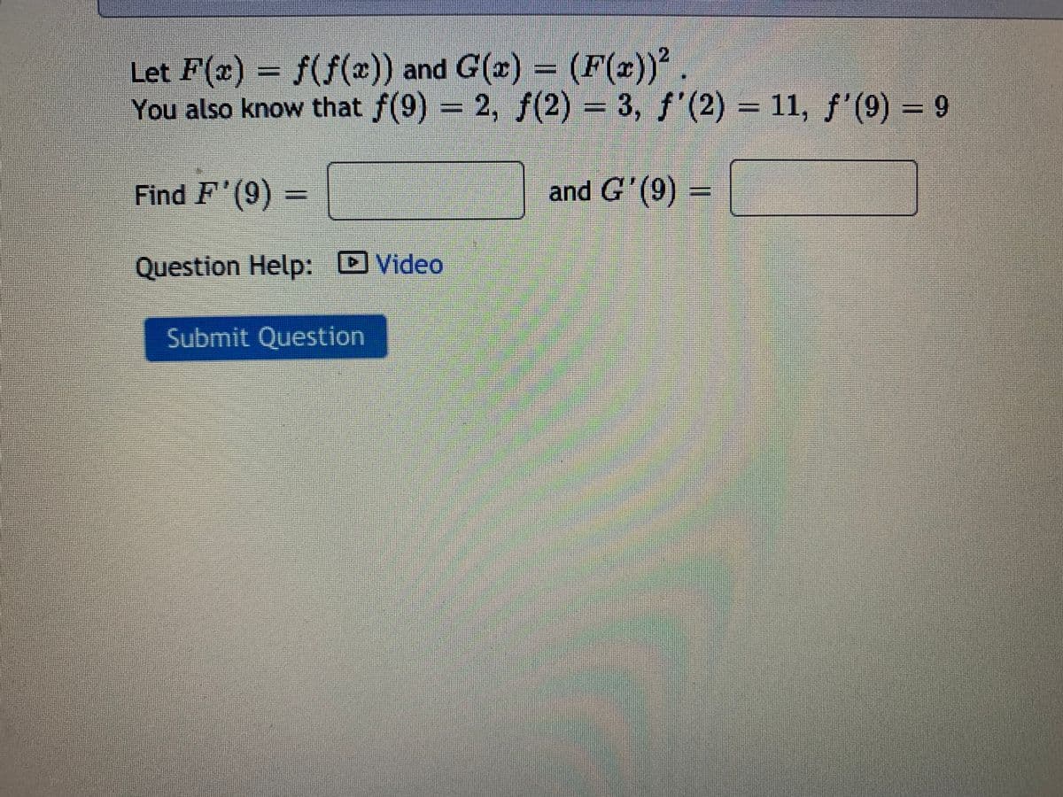 Let F(x) = f(f(x)) and G(x) = (F(x))'.
You also know that f(9) = 2, f(2) 3, f'(2) = 11, f'(9) – 9
Find F'(9)
and G'(9) =
Question Help: Video
Submit Question
