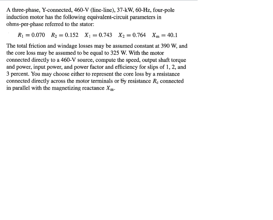 A three-phase, Y-connected, 460-V (line-line), 37-kW, 60-Hz, four-pole
induction motor has the following equivalent-circuit parameters in
ohms-per-phase referred to the stator:
R₁ = 0.070 R₂ = 0.152 X₁ = 0.743 X2 = 0.764 Xm = 40.1
The total friction and windage losses may be assumed constant at 390 W, and
the core loss may be assumed to be equal to 325 W. With the motor
connected directly to a 460-V source, compute the speed, output shaft torque
and power, input power, and power factor and efficiency for slips of 1, 2, and
3 percent. You may choose either to represent the core loss by a resistance
connected directly across the motor terminals or by resistance Re connected
in parallel with the magnetizing reactance Xm-