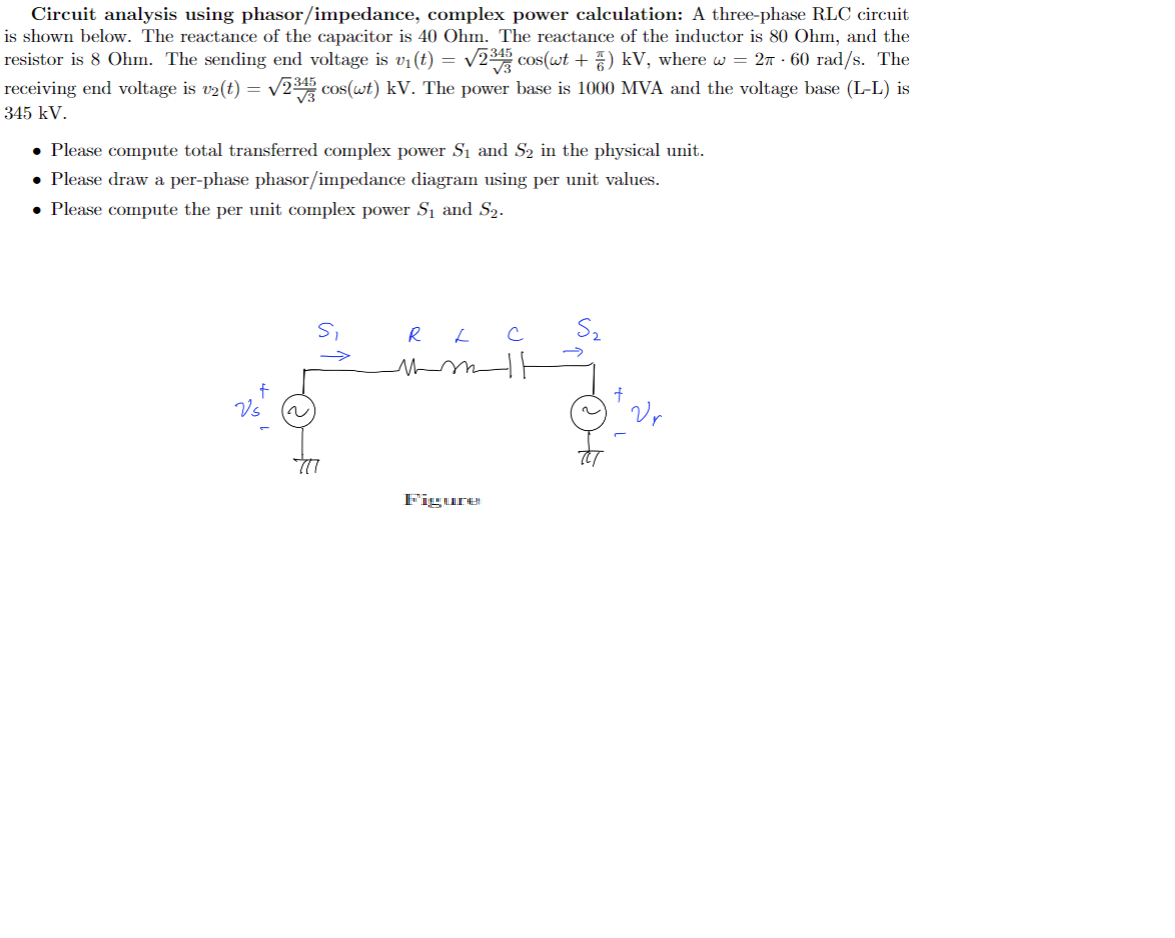 Circuit analysis using phasor/impedance, complex power calculation: A three-phase RLC circuit
is shown below. The reactance of the capacitor is 40 Ohm. The reactance of the inductor is 80 Ohm, and the
resistor is 8 Ohm. The sending end voltage is v₁ (t) = √2³45 cos(wt + 7) kV, where w = 2 · 60 rad/s. The
receiving end voltage is v2(t) = √√2³45 cos(wt) kV. The power base is 1000 MVA and the voltage base (L-L) is
345 kV.
• Please compute total transferred complex power S₁ and S₂ in the physical unit.
• Please draw a per-phase phasor/impedance diagram using per unit values.
• Please compute the per unit complex power S₁ and S₂.
Si
→>>>
777
RL C
mmmll
Figure
Vr