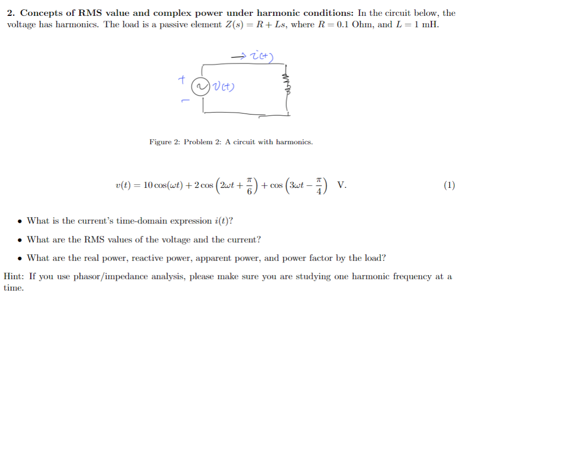 2. Concepts of RMS value and complex power under harmonic conditions: In the circuit below, the
voltage has harmonics. The load is a passive element Z(s) = R + Ls, where R = 0.1 Ohm, and L = 1 mH.
→2(+)
~ √(t)
Figure 2: Problem 2: A circuit with harmonics.
v(t) = 10 cos(wt) + 2 cos s (2wt + 7) + cos (3wt − 7) v.
(1)
What is the current's time-domain expression i(t)?
• What are the RMS values of the voltage and the current?
• What are the real power, reactive power, apparent power, and power factor by the load?
Hint: If you use phasor/impedance analysis, please make sure you are studying one harmonic frequency at a
time.