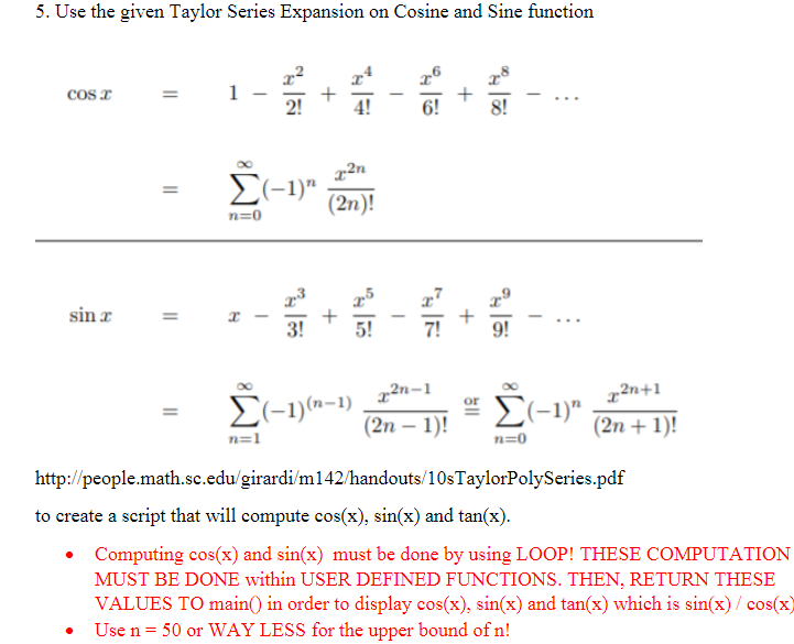 5. Use the given Taylor Series Expansion on Cosine and Sine function
Cos x
sin r
=
||
=
1-
Σ(-1)"
n=0
89
55
n=1
n
Σ(-1)(n-1)
4!
2n
(2n)!
5!
6!
2n-1
(2n-1)!
+
+
Σ(-1)"
n=0
2n+1
(2n + 1)!
http://people.math.sc.edu/girardi/m142/handouts/10s TaylorPolySeries.pdf
to create a script that will compute cos(x), sin(x) and tan(x).
Computing cos(x) and sin(x) must be done by using LOOP! THESE COMPUTATION
MUST BE DONE within USER DEFINED FUNCTIONS. THEN, RETURN THESE
VALUES TO main() in order to display cos(x), sin(x) and tan(x) which is sin(x)/ cos(x)
Use n = 50 or WAY LESS for the upper bound of n!