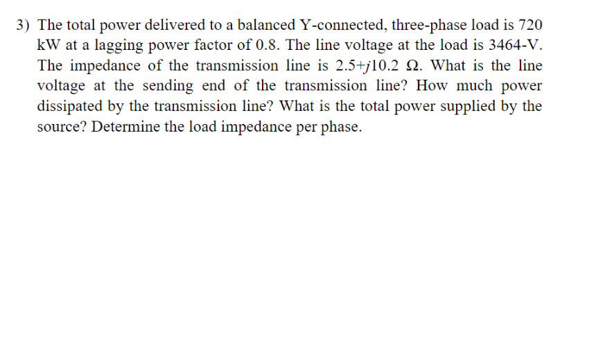 **Problem 3) Electrical Engineering Problem on a Y-Connected Three-Phase Load**

**Given:**
- Total power delivered to a balanced Y-connected, three-phase load: **720 kW**
- Power factor: **0.8 (lagging)**
- Line voltage at the load: **3464 V**
- Impedance of the transmission line: **2.5 + j10.2 Ohms**

**Questions:**
1. What is the line voltage at the sending end of the transmission line?
2. How much power is dissipated by the transmission line?
3. What is the total power supplied by the source?
4. Determine the load impedance per phase.

**Explanation:**
This problem involves a three-phase power system with a balanced Y-connected load, which is common in power systems analysis. A Y-connection refers to a configuration where three elements are connected in a star (Y) formation, typically used for distributing power to various loads.

The problem requires calculations involving:
- Line voltage and phase voltage relationships in a Y-connected system.
- Complex power calculations accounting for a lagging power factor (indicating inductive load).
- Power loss in transmission lines due to their impedance.
- Determining load impedance from given total power and power factor.

**Steps to Solve the Problem:**
1. **Calculate the phase currents and voltages:**
   - Convert the total power and power factor to per-phase quantities.
   - Determine the phase current using the impedance and load voltage.

2. **Determine sending end voltage:**
   - Account for voltage drop across the transmission line impedance.
   - Use calculated phase current and line impedance for this voltage drop.

3. **Compute power dissipation in the transmission line:**
   - Use the real component of the transmission line impedance and measured current.

4. **Total power supplied by the source:**
   - Add the power delivered to the load and power dissipated in transmission line.
  
5. **Load impedance per phase:**
   - Use the calculated per-phase current and the load voltage to find the impedance.

This problem tests various fundamental principles of electrical engineering pertaining to power systems, and provides a practical application of theoretical concepts in real-world power distribution.