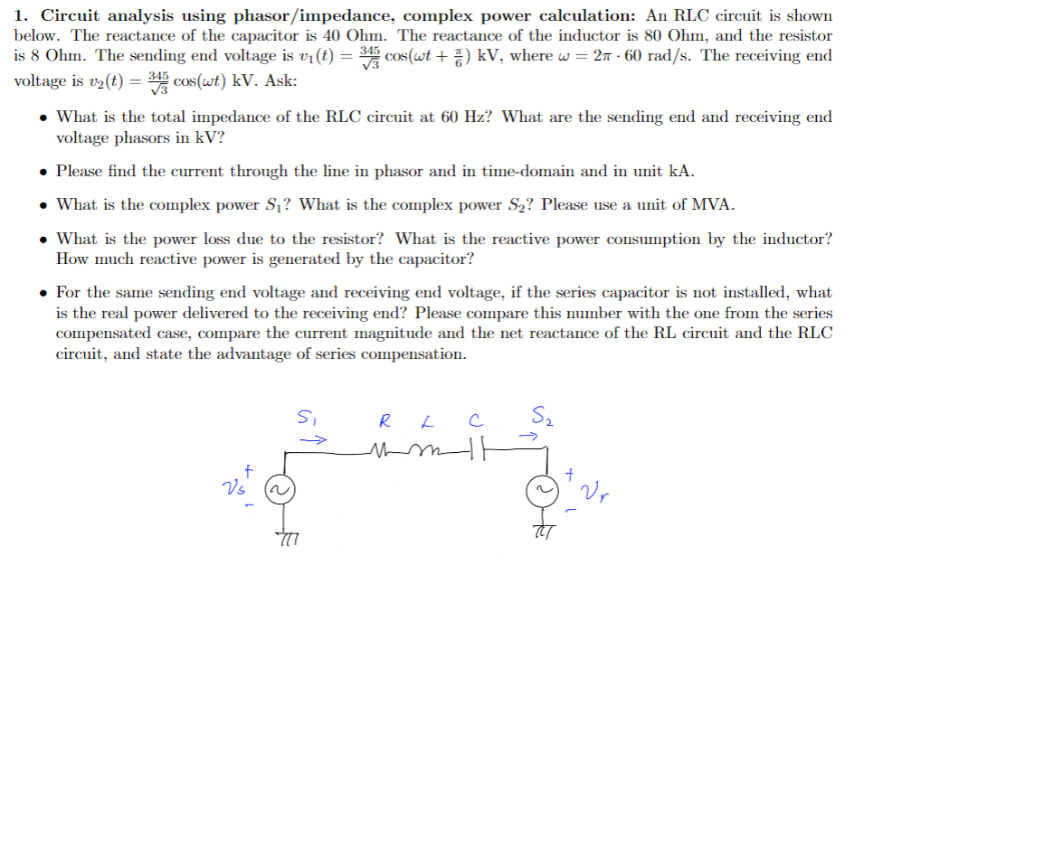 1. Circuit analysis using phasor/impedance, complex power calculation: An RLC circuit is shown
below. The reactance of the capacitor is 40 Ohm. The reactance of the inductor is 80 Ohm, and the resistor
is 8 Ohm. The sending end voltage is v₁ (t) = 343 cos(wt + 7) kV, where w = 2 - 60 rad/s. The receiving end
voltage is v₂ (t) = 3 cos (wt) kV. Ask:
• What is the total impedance of the RLC circuit at 60 Hz? What are the sending end and receiving end
voltage phasors in kV?
• Please find the current through the line in phasor and in time-domain and in unit kA.
• What is the complex power S₁? What is the complex power S₂? Please use a unit of MVA.
• What is the power loss due to the resistor? What is the reactive power consumption by the inductor?
How much reactive power is generated by the capacitor?
• For the same sending end voltage and receiving end voltage, if the series capacitor is not installed, what
is the real power delivered to the receiving end? Please compare this number with the one from the series
compensated case, compare the current magnitude and the net reactance of the RL circuit and the RLC
circuit, and state the advantage of series compensation.
f
Vs
~
S₁
RL C
mm t
S₂