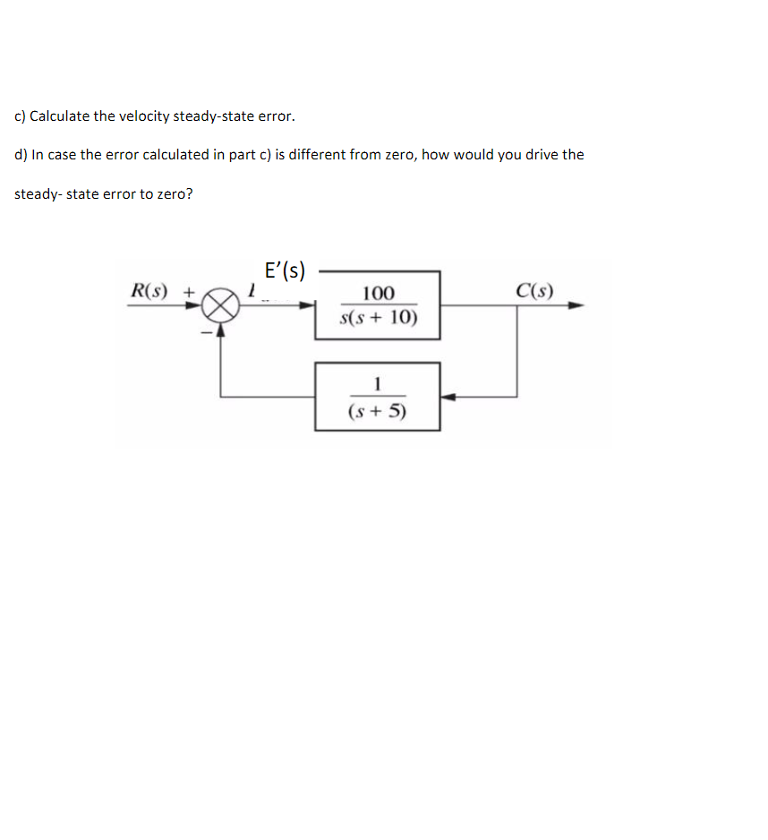 c) Calculate the velocity steady-state error.
d) In case the error calculated in part c) is different from zero, how would you drive the
steady-state error to zero?
R(s) +
E' (s)
100
s(s+ 10)
1
(s + 5)
C(s)