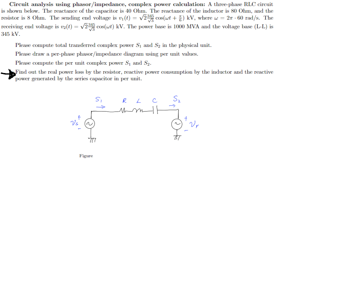 Circuit analysis using phasor/impedance, complex power calculation: A three-phase RLC circuit
is shown below. The reactance of the capacitor is 40 Ohm. The reactance of the inductor is 80 Ohm, and the
resistor is 8 Ohm. The sending end voltage is v₁ (t) = √2³45 cos(wt + 7) kV, where w = 27 · 60 rad/s. The
receiving end voltage is v2(t) = √√2³45 cos(wt) kV. The power base is 1000 MVA and the voltage base (L-L) is
345 kV.
Please compute total transferred complex power S₁ and S₂ in the physical unit.
Please draw a per-phase phasor/impedance diagram using per unit values.
Please compute the per unit complex power S₁ and S₂.
Find out the real power loss by the resistor, reactive power consumption by the inductor and the reactive
power generated by the series capacitor in per unit.
S₁
→>>>>
R
L
с
qoldingu
Figure
Vr