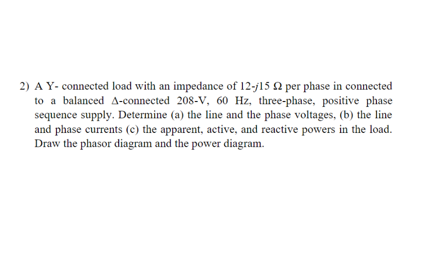 2) A Y- connected load with an impedance of 12-j15 22 per phase in connected
to a balanced A-connected 208-V, 60 Hz, three-phase, positive phase
sequence supply. Determine (a) the line and the phase voltages, (b) the line
and phase currents (c) the apparent, active, and reactive powers in the load.
Draw the phasor diagram and the power diagram.