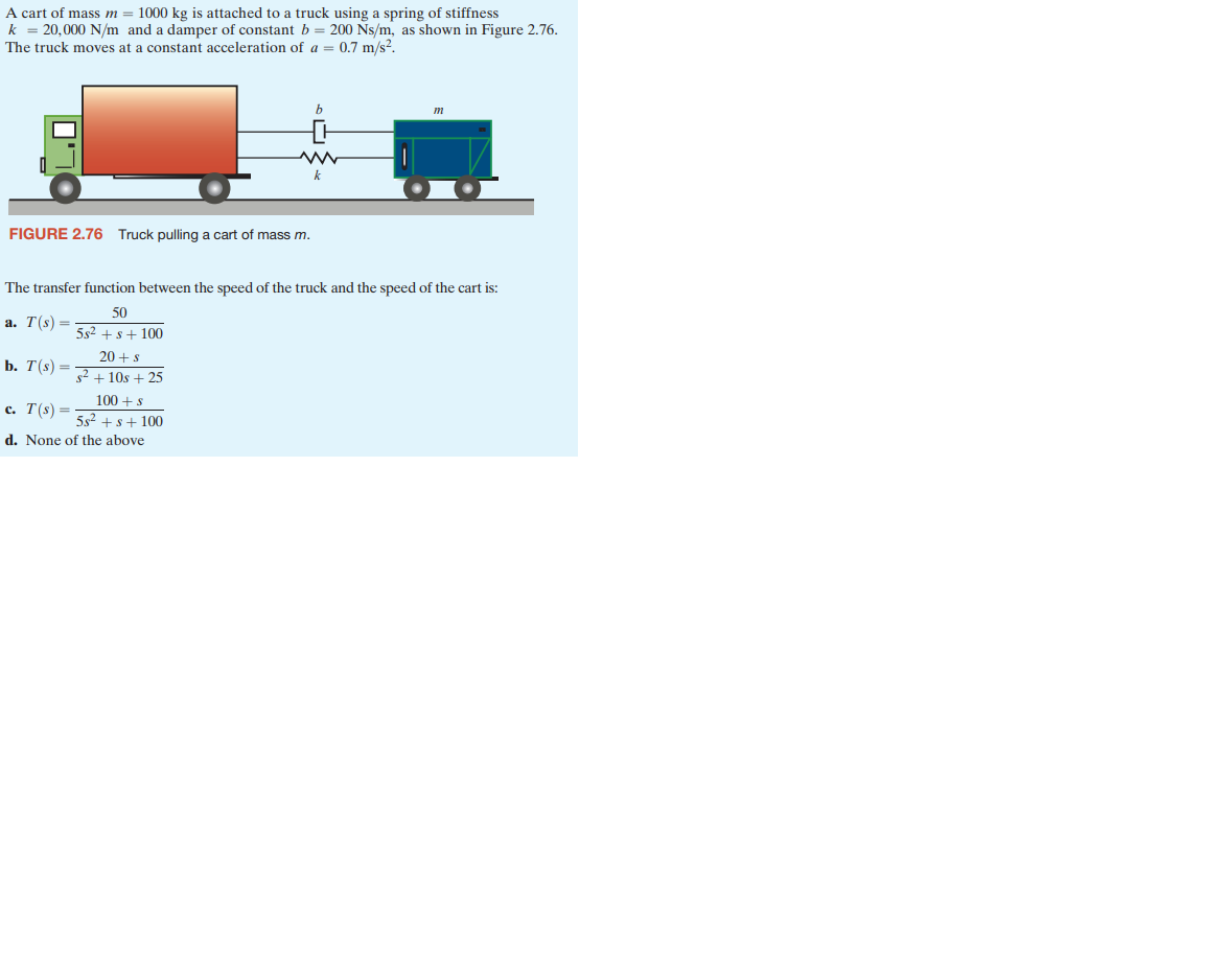 A cart of mass m = 1000 kg is attached to a truck using a spring of stiffness
k = 20,000 N/m and a damper of constant b = 200 Ns/m, as shown in Figure 2.76.
The truck moves at a constant acceleration of a = 0.7 m/s².
FIGURE 2.76 Truck pulling a cart of mass m.
a. T(s) =
b. T(s) =
c. T(s) =
20+ s
²+10s +25
The transfer function between the speed of the truck and the speed of the cart is:
50
5s² + s +100
100+ s
5s² + s +100
b
www
k
d. None of the above
m