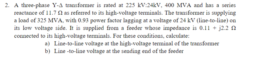 2. A three-phase Y-A transformer is rated at 225 kV:24kV, 400 MVA and has a series
reactance of 11.7 2 as referred to its high-voltage terminals. The transformer is supplying
a load of 325 MVA, with 0.93 power factor lagging at a voltage of 24 kV (line-to-line) on
its low voltage side. It is supplied from a feeder whose impedance is 0.11 + j2.2
connected to its high-voltage terminals. For these conditions, calculate:
a) Line-to-line voltage at the high-voltage terminal of the transformer
b) Line-to-line voltage at the sending end of the feeder