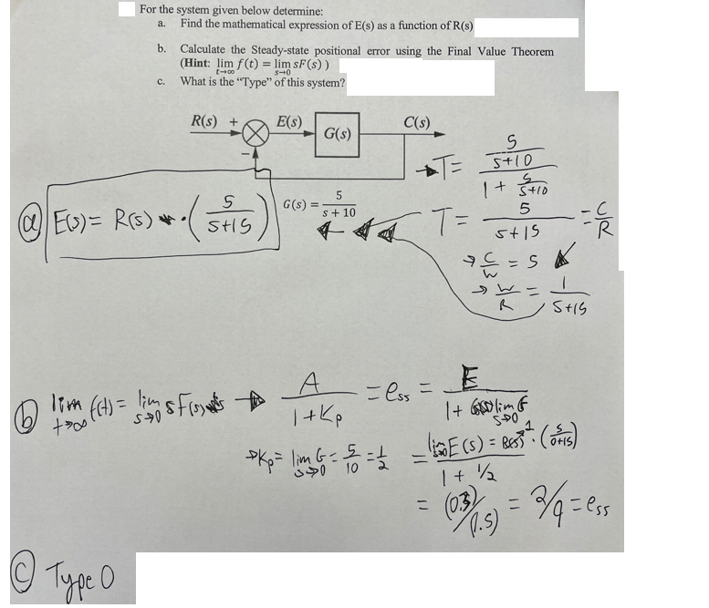 6
+
For the system given below determine:
a.
b.
Ө Турс о
C.
Find the mathematical expression of E(s) as a function of R(s)
5
ⒸEU)= R(s) +- (SHS)
Calculate the Steady-state positional error using the Final Value Theorem
(Hint: lim f(t) = lim SF (s))
t-00
S40
What is the "Type" of this system?
R(s) +
1 ((t) = lim 5 f(₁)
E(s)
G(s)
G(s) =
C(s)
5
s+10
+44 T=
A
1+kp
S
T= 5+10
1+ 300
5
5+15
= lss=
===
= S
1 + lim &
SPO
-C
5+15
>Kp= lim 6 = 5= 1 = E(S) = BEST (OS)
10
1 + 1/2
= (03)) = 2/q=₁
cess