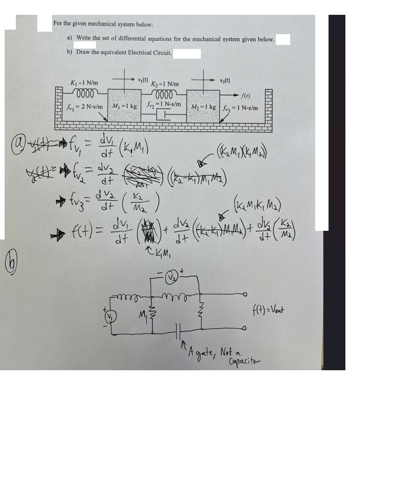 W
For the given mechanical system below:
a) Write the set of differential equations for the mechanical system given below.
b) Draw the equivalent Electrical Circuit.
K₁ - 1 N/m
0000
S1
= 2 N-s/m M₁-1 kg ₂-1 N-s/m
=√
v₂(t)
= dv₂
dt
+)
→ vz= d7 (₂)
(歲)
dv₂
→
f(t) = dv₁
df
K₂-1 N/m
-0000
= dv (K₁M₁)
df
my
V₂(t)
nn
f(1)
=
M₂-1 kg 31 N-s/m
(KMXKM2))
(K₂Mik, M₂)
(*) + dva (Cha kMM) + dve (KA)
dt
ски,
2-K)M, M₂)
"A gate, Not a
f(t)= Vont
Capacitor