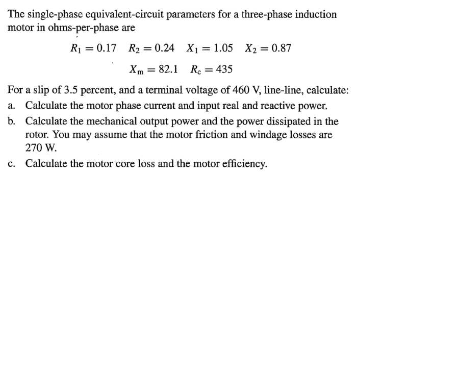 The single-phase equivalent-circuit parameters for a three-phase induction
motor in ohms-per-phase are
R₁ = 0.17 R₂ = 0.24 X₁ = 1.05 X₂ = 0.87
Xm 82.1 Rc = 435
=
For a slip of 3.5 percent, and a terminal voltage of 460 V, line-line, calculate:
Calculate the motor phase current and input real and reactive power.
b. Calculate the mechanical output power and the power dissipated in the
rotor. You may assume that the motor friction and windage losses are
270 W.
c. Calculate the motor core loss and the motor efficiency.